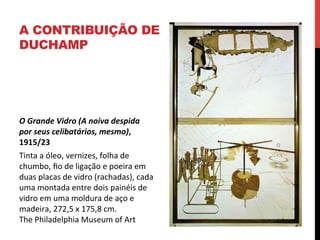 A CONTRIBUIÇÃO DE
DUCHAMP

O	
  Grande	
  Vidro	
  (A	
  noiva	
  despida	
  
por	
  seus	
  celibatários,	
  mesmo),	
  
1915/23	
  
Tinta	
  a	
  óleo,	
  vernizes,	
  folha	
  de	
  
chumbo,	
  ﬁo	
  de	
  ligação	
  e	
  poeira	
  em	
  
duas	
  placas	
  de	
  vidro	
  (rachadas),	
  cada	
  
uma	
  montada	
  entre	
  dois	
  painéis	
  de	
  
vidro	
  em	
  uma	
  moldura	
  de	
  aço	
  e	
  
madeira,	
  272,5	
  x	
  175,8	
  cm.	
  	
  
The	
  Philadelphia	
  Museum	
  of	
  Art	
  

 