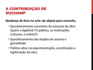 A CONTRIBUIÇÃO DE
DUCHAMP
Mudança	
  de	
  foco	
  na	
  arte:	
  de	
  objeto	
  para	
  conceito.	
  	
  
• Queseonamento	
  constante	
  do	
  estatuto	
  da	
  obra	
  
(quem	
  a	
  legiema?	
  O	
  público,	
  as	
  insetuições	
  
culturais,	
  o	
  aresta?)	
  
• Queseonamento	
  das	
  noções	
  de	
  autoria	
  e	
  
genialidade	
  
• Público	
  aevo	
  na	
  experimentação,	
  consetuição	
  e	
  
legiemação	
  da	
  obra	
  

 