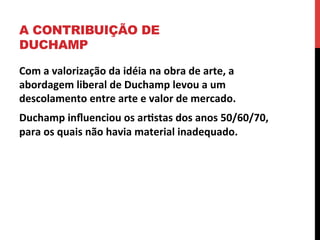 A CONTRIBUIÇÃO DE
DUCHAMP
Com	
  a	
  valorização	
  da	
  idéia	
  na	
  obra	
  de	
  arte,	
  a	
  
abordagem	
  liberal	
  de	
  Duchamp	
  levou	
  a	
  um	
  
descolamento	
  entre	
  arte	
  e	
  valor	
  de	
  mercado.	
  
Duchamp	
  inﬂuenciou	
  os	
  ar2stas	
  dos	
  anos	
  50/60/70,	
  
para	
  os	
  quais	
  não	
  havia	
  material	
  inadequado.	
  

 