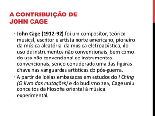 A CONTRIBUIÇÃO DE
JOHN CAGE
• John	
  Cage	
  (1912-­‐92)	
  foi	
  um	
  compositor,	
  teórico	
  
musical,	
  escritor	
  e	
  aresta	
  norte	
  americano,	
  pioneiro	
  
da	
  música	
  aleatória,	
  da	
  música	
  eletroacúseca,	
  do	
  
uso	
  de	
  instrumentos	
  não	
  convencionais,	
  bem	
  como	
  
do	
  uso	
  não	
  convencional	
  de	
  instrumentos	
  
convencionais,	
  sendo	
  considerado	
  uma	
  das	
  ﬁguras	
  
chave	
  nas	
  vanguardas	
  arlsecas	
  do	
  pós-­‐guerra.	
  
• A	
  parer	
  de	
  idéias	
  embasadas	
  em	
  estudos	
  do	
  I	
  Ching	
  
(O	
  livro	
  das	
  mutações)	
  e	
  do	
  budismo	
  zen,	
  Cage	
  uniu	
  
conceitos	
  da	
  ﬁlosoﬁa	
  oriental	
  à	
  música	
  
experimental.	
  

 