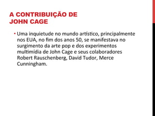 A CONTRIBUIÇÃO DE
JOHN CAGE
• Uma	
  inquietude	
  no	
  mundo	
  arlseco,	
  principalmente	
  
nos	
  EUA,	
  no	
  ﬁm	
  dos	
  anos	
  50,	
  se	
  manifestava	
  no	
  
surgimento	
  da	
  arte	
  pop	
  e	
  dos	
  experimentos	
  
mulemídia	
  de	
  John	
  Cage	
  e	
  seus	
  colaboradores	
  
Robert	
  Rauschenberg,	
  David	
  Tudor,	
  Merce	
  
Cunningham.	
  
	
  
	
  

 
