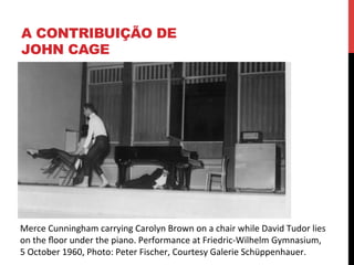 A CONTRIBUIÇÃO DE
JOHN CAGE

Merce	
  Cunningham	
  carrying	
  Carolyn	
  Brown	
  on	
  a	
  chair	
  while	
  David	
  Tudor	
  lies	
  	
  
on	
  the	
  ﬂoor	
  under	
  the	
  piano.	
  Performance	
  at	
  Friedric-­‐Wilhelm	
  Gymnasium,	
  	
  
5	
  October	
  1960,	
  Photo:	
  Peter	
  Fischer,	
  Courtesy	
  Galerie	
  Schüppenhauer.	
  

 