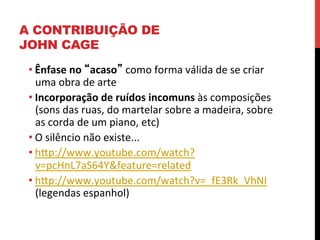 A CONTRIBUIÇÃO DE
JOHN CAGE
• Ênfase	
  no	
  “acaso”	
  como	
  forma	
  válida	
  de	
  se	
  criar	
  
uma	
  obra	
  de	
  arte	
  
• Incorporação	
  de	
  ruídos	
  incomuns	
  às	
  composições	
  
(sons	
  das	
  ruas,	
  do	
  martelar	
  sobre	
  a	
  madeira,	
  sobre	
  
as	
  corda	
  de	
  um	
  piano,	
  etc)	
  
• O	
  silêncio	
  não	
  existe...	
  
• hXp://www.youtube.com/watch?
v=pcHnL7aS64Y&feature=related	
  
• hXp://www.youtube.com/watch?v=_fE3Rk_VhNI	
  
(legendas	
  espanhol)	
  

 