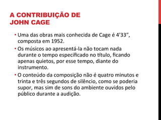 A CONTRIBUIÇÃO DE
JOHN CAGE
• Uma	
  das	
  obras	
  mais	
  conhecida	
  de	
  Cage	
  é	
  4ʹ′33″₺,	
  
composta	
  em	
  1952.	
  	
  
• Os	
  músicos	
  ao	
  apresentá-­‐la	
  não	
  tocam	
  nada	
  
durante	
  o	
  tempo	
  especiﬁcado	
  no	
  ltulo,	
  ﬁcando	
  
apenas	
  quietos,	
  por	
  esse	
  tempo,	
  diante	
  do	
  
instrumento.	
  	
  
• O	
  conteúdo	
  da	
  composição	
  não	
  é	
  quatro	
  minutos	
  e	
  
trinta	
  e	
  três	
  segundos	
  de	
  silêncio,	
  como	
  se	
  poderia	
  
supor,	
  mas	
  sim	
  de	
  sons	
  do	
  ambiente	
  ouvidos	
  pelo	
  
público	
  durante	
  a	
  audição.	
  

 