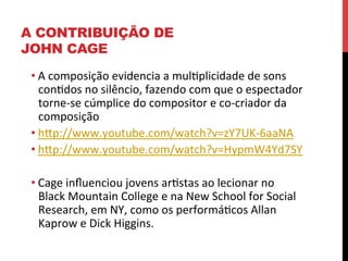 A CONTRIBUIÇÃO DE
JOHN CAGE
• A	
  composição	
  evidencia	
  a	
  muleplicidade	
  de	
  sons	
  
conedos	
  no	
  silêncio,	
  fazendo	
  com	
  que	
  o	
  espectador	
  
torne-­‐se	
  cúmplice	
  do	
  compositor	
  e	
  co-­‐criador	
  da	
  
composição	
  
• hXp://www.youtube.com/watch?v=zY7UK-­‐6aaNA	
  
• hXp://www.youtube.com/watch?v=HypmW4Yd7SY	
  
• Cage	
  inﬂuenciou	
  jovens	
  arestas	
  ao	
  lecionar	
  no	
  
Black	
  Mountain	
  College	
  e	
  na	
  New	
  School	
  for	
  Social	
  
Research,	
  em	
  NY,	
  como	
  os	
  performáecos	
  Allan	
  
Kaprow	
  e	
  Dick	
  Higgins.	
  

 