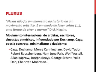 FLUXUS
"Fluxus	
  não	
  foi	
  um	
  momento	
  na	
  história	
  ou	
  um	
  
movimento	
  arMsNco.	
  É	
  um	
  modo	
  de	
  fazer	
  coisas	
  [...],	
  
uma	
  forma	
  de	
  viver	
  e	
  morrer”	
  Dick	
  Higgins	
  
Movimento	
  internacional	
  de	
  ar2stas,	
  escritores,	
  
cineastas	
  e	
  músicos,	
  inﬂuenciado	
  por	
  Duchamp,	
  Cage,	
  
poesia	
  concreta,	
  minimalismo	
  e	
  dadaísmo:	
  
• Cage,	
  Duchamp,	
  Merce	
  Cunningham,	
  David	
  Tudor,	
  
Robert	
  Rauschenberg,	
  Nam	
  June	
  Paik,	
  Wolf	
  Vostell,	
  
Allan	
  Kaprow,	
  Joseph	
  Beuys,	
  George	
  Brecht,	
  Yoko	
  
Ono,	
  CharloXe	
  Moorman…	
  

 