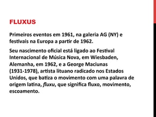 FLUXUS
Primeiros	
  eventos	
  em	
  1961,	
  na	
  galeria	
  AG	
  (NY)	
  e	
  
fes2vais	
  na	
  Europa	
  a	
  par2r	
  de	
  1962.	
  	
  
Seu	
  nascimento	
  oﬁcial	
  está	
  ligado	
  ao	
  Fes2val	
  
Internacional	
  de	
  Música	
  Nova,	
  em	
  Wiesbaden,	
  
Alemanha,	
  em	
  1962,	
  e	
  a	
  George	
  Maciunas	
  
(1931-­‐1978),	
  ar2sta	
  lituano	
  radicado	
  nos	
  Estados	
  
Unidos,	
  que	
  ba2za	
  o	
  movimento	
  com	
  uma	
  palavra	
  de	
  
origem	
  la2na,	
  ﬂuxu,	
  que	
  signiﬁca	
  ﬂuxo,	
  movimento,	
  
escoamento.	
  

 