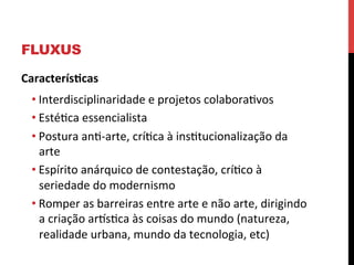FLUXUS
Caracterís2cas	
  
• Interdisciplinaridade	
  e	
  projetos	
  colaboraevos	
  
• Estéeca	
  essencialista	
  
• Postura	
  ane-­‐arte,	
  críeca	
  à	
  insetucionalização	
  da	
  
arte	
  
• Espírito	
  anárquico	
  de	
  contestação,	
  críeco	
  à	
  
seriedade	
  do	
  modernismo	
  
• Romper	
  as	
  barreiras	
  entre	
  arte	
  e	
  não	
  arte,	
  dirigindo	
  
a	
  criação	
  arlseca	
  às	
  coisas	
  do	
  mundo	
  (natureza,	
  
realidade	
  urbana,	
  mundo	
  da	
  tecnologia,	
  etc)	
  
	
  

 