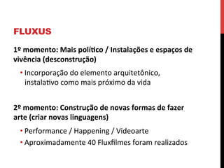 FLUXUS
1º	
  momento:	
  Mais	
  polí2co	
  /	
  Instalações	
  e	
  espaços	
  de	
  
vivência	
  (desconstrução)	
  
• Incorporação	
  do	
  elemento	
  arquitetônico,	
  
instalaevo	
  como	
  mais	
  próximo	
  da	
  vida	
  
	
  
2º	
  momento:	
  Construção	
  de	
  novas	
  formas	
  de	
  fazer	
  
arte	
  (criar	
  novas	
  linguagens)	
  
• Performance	
  /	
  Happening	
  /	
  Videoarte	
  	
  
• Aproximadamente	
  40	
  Fluxﬁlmes	
  foram	
  realizados	
  
	
  

 
