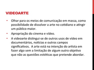 VIDEOARTE
•  Olhar	
  para	
  os	
  meios	
  de	
  comunicação	
  em	
  massa,	
  como	
  
possibilidade	
  de	
  dissolver	
  a	
  arte	
  no	
  coediano	
  e	
  aengir	
  
um	
  público	
  maior.	
  
•  Apropriação	
  do	
  cinema	
  e	
  vídeo.	
  
•  A	
  videoarte	
  disengui-­‐se	
  de	
  outros	
  usos	
  de	
  vídeo	
  em	
  
documentários,	
  nolcias	
  e	
  outros	
  campos	
  
signiﬁcaevos.	
  	
  A	
  arte	
  está	
  na	
  intenção	
  do	
  aresta	
  em	
  
fazer	
  algo	
  sem	
  a	
  limitação	
  de	
  algum	
  outro	
  objeevo	
  
que	
  não	
  as	
  questões	
  estéecas	
  que	
  pretende	
  abordar.	
  

 