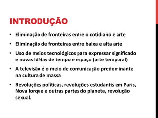 INTRODUÇÃO
•  Eliminação	
  de	
  fronteiras	
  entre	
  o	
  co2diano	
  e	
  arte	
  	
  
•  Eliminação	
  de	
  fronteiras	
  entre	
  baixa	
  e	
  alta	
  arte	
  
•  Uso	
  de	
  meios	
  tecnológicos	
  para	
  expressar	
  signiﬁcado	
  
e	
  novas	
  idéias	
  de	
  tempo	
  e	
  espaço	
  (arte	
  temporal)	
  
•  A	
  televisão	
  é	
  o	
  meio	
  de	
  comunicação	
  predominante	
  
na	
  cultura	
  de	
  massa	
  
•  Revoluções	
  polí2cas,	
  revoluções	
  estudan2s	
  em	
  Paris,	
  
Nova	
  Iorque	
  e	
  outras	
  partes	
  do	
  planeta,	
  revolução	
  
sexual.

 