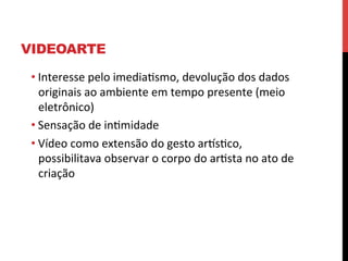 VIDEOARTE
• Interesse	
  pelo	
  imediaesmo,	
  devolução	
  dos	
  dados	
  
originais	
  ao	
  ambiente	
  em	
  tempo	
  presente	
  (meio	
  
eletrônico)	
  
• Sensação	
  de	
  inemidade	
  	
  
• Vídeo	
  como	
  extensão	
  do	
  gesto	
  arlseco,	
  
possibilitava	
  observar	
  o	
  corpo	
  do	
  aresta	
  no	
  ato	
  de	
  
criação	
  

 
