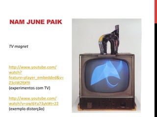 NAM JUNE PAIK

TV	
  magnet	
  
	
  
	
  
	
  
hXp://www.youtube.com/
watch?
feature=player_embedded&v=
Z3cIW2„X9I	
  
(experimentos	
  com	
  TV)	
  
	
  
hXp://www.youtube.com/
watch?v=owI6Ya73ykI#t=22	
  
(exemplo	
  distorção)	
  
	
  

 