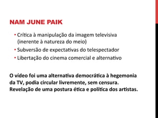 NAM JUNE PAIK
• Críeca	
  à	
  manipulação	
  da	
  imagem	
  televisiva	
  
(inerente	
  à	
  natureza	
  do	
  meio)	
  
• Subversão	
  de	
  expectaevas	
  do	
  telespectador	
  
• Libertação	
  do	
  cinema	
  comercial	
  e	
  alternaevo	
  
	
  
O	
  vídeo	
  foi	
  uma	
  alterna2va	
  democrá2ca	
  à	
  hegemonia	
  
da	
  TV,	
  podia	
  circular	
  livremente,	
  sem	
  censura.	
  
Revelação	
  de	
  uma	
  postura	
  é2ca	
  e	
  polí2ca	
  dos	
  ar2stas.	
  

 
