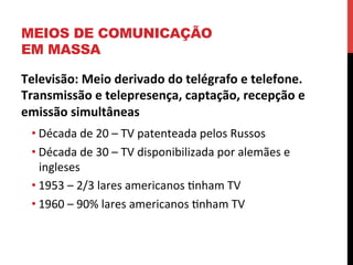 MEIOS DE COMUNICAÇÃO
EM MASSA
Televisão:	
  Meio	
  derivado	
  do	
  telégrafo	
  e	
  telefone.	
  
Transmissão	
  e	
  telepresença,	
  captação,	
  recepção	
  e	
  
emissão	
  simultâneas	
  	
  
• Década	
  de	
  20	
  –	
  TV	
  patenteada	
  pelos	
  Russos	
  
• Década	
  de	
  30	
  –	
  TV	
  disponibilizada	
  por	
  alemães	
  e	
  
ingleses	
  
• 1953	
  –	
  2/3	
  lares	
  americanos	
  enham	
  TV	
  
• 1960	
  –	
  90%	
  lares	
  americanos	
  enham	
  TV	
  
	
  
	
  

 