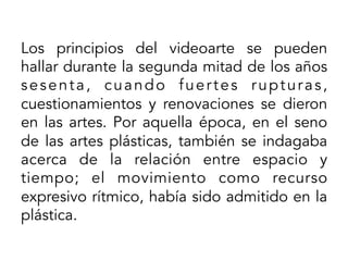 Los principios del videoarte se pueden
hallar durante la segunda mitad de los años
sesenta, cuando fuertes rupturas,
cuestionamientos y renovaciones se dieron
en las artes. Por aquella época, en el seno
de las artes plásticas, también se indagaba
acerca de la relación entre espacio y
tiempo; el movimiento como recurso
expresivo rítmico, había sido admitido en la
plástica.

 