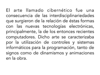 El arte llamado cibernético fue una
consecuencia de las interdisciplinariedades
que surgieron de la relación de éstas formas
con las nuevas tecnologías electrónicas,
principalmente, la de los entonces recientes
computadores. Dicho arte se caracterizaba
por la utilización de controles y sistemas
informáticos para la programación, tanto de
signos como de dinamismos y animaciones
en la obra.
	
  

 
