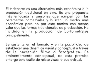 El videoarte es una alternativa más económica a la
producción tradicional en cine. Es una propuesta
más enfocada a personas que rompen con los
parámetros comerciales y buscan un medio más
económico pero no por este motivo con menos
valor que las formas tradicionales de producción. Ha
incidido en la producción de cortometrajes
principalmente.
Se sustenta en el formato y en la posibilidad de
establecer una dinámica visual y conceptual a través
de la narración filmo o fotográfica. Es
eminentemente conceptual, de esta premisa
emerge este estilo de relato visual o audiovisual.

 