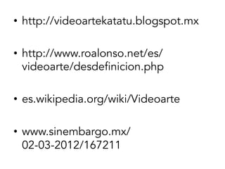 •  http://videoartekatatu.blogspot.mx
•  http://www.roalonso.net/es/
videoarte/desdefinicion.php
•  es.wikipedia.org/wiki/Videoarte
•  www.sinembargo.mx/
02-03-2012/167211‎

 