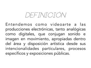 Definición
Entendemos como videoarte a las
producciones electrónicas, tanto analógicas
como digitales, que conjugan sonido e
imagen en movimiento, apropiadas dentro
del área y disposición artística desde sus
intencionalidades particulares, procesos
específicos y exposiciones públicas.

 
