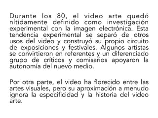Durante los 80, el video arte quedó
nítidamente definido como investigación
experimental con la imagen electrónica. Esta
tendencia experimental se separó de otros
usos del video y construyó su propio circuito
de exposiciones y festivales. Algunos artistas
se convirtieron en referentes y un diferenciado
grupo de críticos y comisarios apoyaron la
autonomía del nuevo medio.
Por otra parte, el video ha florecido entre las
artes visuales, pero su aproximación a menudo
ignora la especificidad y la historia del video
arte.

 