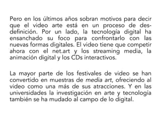 Pero en los últimos años sobran motivos para decir
que el video arte está en un proceso de desdefinición. Por un lado, la tecnología digital ha
ensanchado su foco para confrontarlo con las
nuevas formas digitales. El video tiene que competir
ahora con el net.art y los streaming media, la
animación digital y los CDs interactivos.
La mayor parte de los festivales de video se han
convertido en muestras de media art, ofreciendo al
video como una más de sus atracciones. Y en las
universidades la investigación en arte y tecnología
también se ha mudado al campo de lo digital.

 