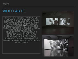 TEXTO
VIDEO ARTE.
GRAN PARTE DEL TRABAJO DE
GORDON SE CONSIDERA QUE SE
TRATA DE LA MEMORIA Y UTILIZA
LA REPETICIÓN EN DIVERSAS
FORMAS. UTILIZA MATERIAL DEL
ÁMBITO PÚBLICO Y TAMBIÉN CREA
VIDEOS BASADOS EN EL
RENDIMIENTO. SU TRABAJO A
MENUDO ANULA LOS USOS
TRADICIONALES DEL VIDEO
JUGANDO CON ELEMENTOS DE
TIEMPO Y EMPLEANDO MÚLTIPLES
MONITORES
 