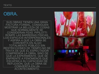 TEXTO
OBRA.
SUS OBRAS TIENEN UNA GRAN
FACTURA FORMAL, CONSIGUEN
MOSTRAR LA BELLEZA DE COSAS
QUE NORMALMENTE SE
CONSIDERAN FEAS. PIPILOTTI
ROMPE LAS BARRERAS FÍSICAS,
LOS ESPACIOS INTERPERSONALES
Y ASPIRA A QUE LA OBRA SE
CONVIERTA EN ALGO
TOTALMENTE PÚBLICO SIN
RESTRICCIONES DE TIEMPO.NO SE
TRATA DE QUE EL ESPECTADOR
COMPRENDA LA OBRA, SINO DE
QUE LA EXPERIMENTE, QUE SE
ENFRENTE A FENÓMENOS QUE
ESCAPAN A SU CAPACIDAD DE
REFLEXIÓN, QUE LA OBRA SE
CONVIERTA EN UN
ACONTECIMIENTO.
 