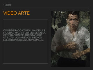 TEXTO
VIDEO ARTE
CONSIDERADO COMO UNA DE LAS
FIGURAS MAS INFLUYENTES EN LA
GENERACIÓN DE ARTISTAS QUE
UTILIZAN LOS NUEVOS MEDIOS
ELECTRÓNICOS AUDIOVISUALES.
 