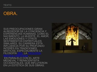 TEXTO
OBRA.
SUS PREOCUPACIONES GIRAN
ALREDEDOR DE LA CONCIENCIA Y
EXPERIENCIAS HUMANAS, COMO EL
NACIMIENTO, LA MUERTE, EL AMOR,
LAS EMOCIONES Y OTROS
SENTIMIENTOS ESPIRITUALES
SIMILARES. SU CARRERA ESTÁ
INFLUENCIA POR SU PROFUNDO
INTERÉS EN TRADICIONES
MÍSTICAS, ESPECIALMENTE LA
FILOSOFÍA ZEN, LA TEOLOGÍA
MÍSTICA CRISTIANA,
EN PARALELO CON EL ARTE
MEDIEVAL Y RENACENTISTA
OCCIDENTALES, QUE INFLUYERON
EN LA ESTÉTICA DE SUS OBRAS.
 