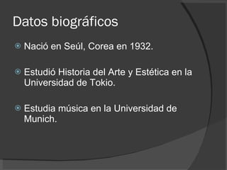 Datos biográficos  Nació en Seúl, Corea en 1932. Estudió Historia del Arte y Estética en la Universidad de Tokio. Estudia música en la Universidad de Munich. 
