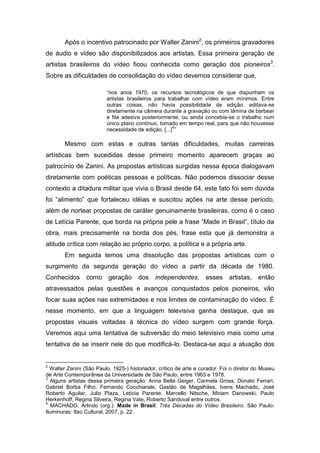 Após o incentivo patrocinado por Walter Zanini2, os primeiros gravadores
de áudio e vídeo são disponibilizados aos artistas. Essa primeira geração de
artistas brasileiros do vídeo ficou conhecida como geração dos pioneiros3.
Sobre as dificuldades de consolidação do vídeo devemos considerar que,

                         “nos anos 1970, os recursos tecnológicos de que dispunham os
                         artistas brasileiros para trabalhar com vídeo eram mínimos. Entre
                         outras coisas, não havia possibilidade de edição: editava-se
                         diretamente na câmera durante a gravação ou com lâmina de barbear
                         e fita adesiva posteriormente, ou ainda concebia-se o trabalho num
                         único plano contínuo, tomado em tempo real, para que não houvesse
                                                     4
                         necessidade de edição. [...] ”

        Mesmo com estas e outras tantas dificuldades, muitas carreiras
artísticas bem sucedidas desse primeiro momento aparecem graças ao
patrocínio de Zanini. As propostas artísticas surgidas nessa época dialogavam
diretamente com poéticas pessoas e políticas. Não podemos dissociar desse
contexto a ditadura militar que vivia o Brasil desde 64, este fato foi sem dúvida
foi “alimento” que fortaleceu idéias e suscitou ações na arte desse período,
além de nortear propostas de caráter genuinamente brasileiras, como é o caso
de Letícia Parente, que borda na própria pele a frase “Made in Brasil”, título da
obra, mais precisamente na borda dos pés, frase esta que já demonstra a
atitude crítica com relação ao próprio corpo, a política e a própria arte.
        Em seguida temos uma dissolução das propostas artísticas com o
surgimento da segunda geração do vídeo a partir da década de 1980.
Conhecidos como geração                dos    independentes,       esses artistas,        então
atravessados pelas questões e avanços conquistados pelos pioneiros, vão
focar suas ações nas extremidades e nos limites de contaminação do vídeo. É
nesse momento, em que a linguagem televisiva ganha destaque, que as
propostas visuais voltadas à técnica do vídeo surgem com grande força.
Veremos aqui uma tentativa de subversão do meio televisivo mais como uma
tentativa de se inserir nele do que modificá-lo. Destaca-se aqui a atuação dos


2
  Walter Zanini (São Paulo, 1925-) historiador, crítico de arte e curador. Foi o diretor do Museu
de Arte Contemporânea da Universidade de São Paulo, entre 1963 e 1978.
3
  Alguns artistas dessa primeira geração: Anna Bella Geiger, Carmela Gross, Donato Ferrari,
Gabriel Borba Filho, Fernando Cocchiarale, Gastão de Magalhães, Ivens Machado, José
Roberto Aguilar, Julio Plaza, Letícia Parente, Marcello Nitsche, Miriam Danowski, Paulo
Herkenhoff, Regina Silveira, Regina Vate, Roberto Sandoval entre outros.
4
   MACHADO, Arlindo (org.). Made in Brasil: Três Décadas do Vídeo Brasileiro. São Paulo:
Iluminuras: Itaú Cultural, 2007, p. 22.
 