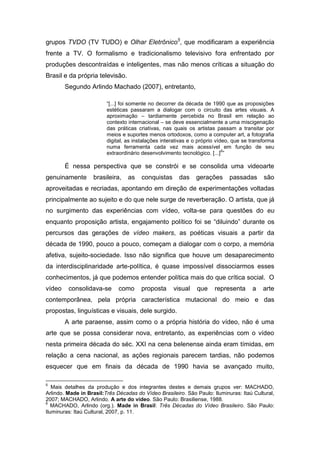 grupos TVDO (TV TUDO) e Olhar Eletrônico5, que modificaram a experiência
frente a TV. O formalismo e tradicionalismo televisivo fora enfrentado por
produções descontraídas e inteligentes, mas não menos críticas a situação do
Brasil e da própria televisão.
        Segundo Arlindo Machado (2007), entretanto,

                         “[...] foi somente no decorrer da década de 1990 que as proposições
                         estéticas passaram a dialogar com o circuito das artes visuais. A
                         aproximação – tardiamente percebida no Brasil em relação ao
                         contexto internacional – se deve essencialmente a uma miscigenação
                         das práticas criativas, nas quais os artistas passam a transitar por
                         meios e suportes menos ortodoxos, como a computer art, a fotografia
                         digital, as instalações interativas e o próprio vídeo, que se transforma
                         numa ferramenta cada vez mais acessível em função de seu
                                                                            6
                         extraordinário desenvolvimento tecnológico. [...] ”

        É nessa perspectiva que se constrói e se consolida uma videoarte
genuinamente       brasileira,    as   conquistas       das    gerações      passadas       são
aproveitadas e recriadas, apontando em direção de experimentações voltadas
principalmente ao sujeito e do que nele surge de reverberação. O artista, que já
no surgimento das experiências com vídeo, volta-se para questões do eu
enquanto proposição artista, engajamento político foi se “diluindo” durante os
percursos das gerações de vídeo makers, as poéticas visuais a partir da
década de 1990, pouco a pouco, começam a dialogar com o corpo, a memória
afetiva, sujeito-sociedade. Isso não significa que houve um desaparecimento
da interdisciplinaridade arte-política, é quase impossível dissociarmos esses
conhecimentos, já que podemos entender política mais do que crítica social. O
vídeo    consolidava-se       como     proposta      visual    que     representa      a    arte
contemporânea, pela própria característica mutacional do meio e das
propostas, linguísticas e visuais, dele surgido.
        A arte paraense, assim como o a própria história do vídeo, não é uma
arte que se possa considerar nova, entretanto, as experiências com o vídeo
nesta primeira década do séc. XXI na cena belenense ainda eram tímidas, em
relação a cena nacional, as ações regionais parecem tardias, não podemos
esquecer que em finais da década de 1990 havia se avançado muito,

5
   Mais detalhes da produção e dos integrantes destes e demais grupos ver: MACHADO,
Arlindo. Made in Brasil:Três Décadas do Vídeo Brasileiro. São Paulo: Iluminuras: Itaú Cultural,
2007; MACHADO, Arlindo. A arte do vídeo. São Paulo: Brasiliense, 1988.
6
   MACHADO, Arlindo (org.). Made in Brasil: Três Décadas do Vídeo Brasileiro. São Paulo:
Iluminuras: Itaú Cultural, 2007, p. 11.
 