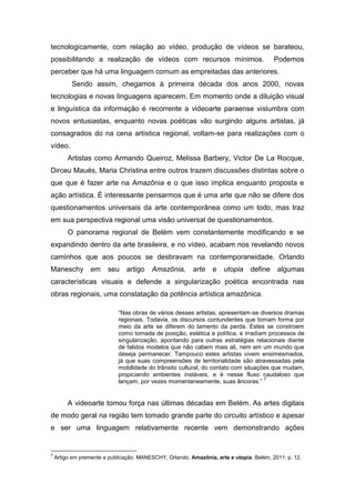 tecnologicamente, com relação ao vídeo, produção de vídeos se barateou,
possibilitando a realização de vídeos com recursos mínimos.                              Podemos
perceber que há uma linguagem comum as empreitadas das anteriores.
          Sendo assim, chegamos à primeira década dos anos 2000, novas
tecnologias e novas linguagens aparecem. Em momento onde a diluição visual
e linguística da informação é recorrente a videoarte paraense vislumbra com
novos entusiastas, enquanto novas poéticas vão surgindo alguns artistas, já
consagrados do na cena artística regional, voltam-se para realizações com o
vídeo.
         Artistas como Armando Queiroz, Melissa Barbery, Victor De La Rocque,
Dirceu Maués, Maria Christina entre outros trazem discussões distintas sobre o
que que é fazer arte na Amazônia e o que isso implica enquanto proposta e
ação artística. É interessante pensarmos que é uma arte que não se difere dos
questionamentos universais da arte contemporânea como um todo, mas traz
em sua perspectiva regional uma visão universal de questionamentos.
         O panorama regional de Belém vem constantemente modificando e se
expandindo dentro da arte brasileira, e no vídeo, acabam nos revelando novos
caminhos que aos poucos se desbravam na contemporaneidade. Orlando
Maneschy          em    seu     artigo   Amazônia,       arte    e   utopia     define    algumas
características visuais e defende a singularização poética encontrada nas
obras regionais, uma constatação da potência artística amazônica.

                            “Nas obras de vários desses artistas, apresentam-se diversos dramas
                            regionais. Todavia, os discursos contundentes que tomam forma por
                            meio da arte se diferem do lamento da perda. Estes se constroem
                            como tomada de posição, estética e política, e irradiam processos de
                            singularização, apontando para outras estratégias relacionais diante
                            de falidos modelos que não cabem mais ali, nem em um mundo que
                            deseja permanecer. Tampouco estes artistas vivem ensimesmados,
                            já que suas compreensões de territorialidade são atravessadas pela
                            mobilidade do trânsito cultural, do contato com situações que mudam,
                            propiciando ambientes instáveis, e é nesse fluxo caudaloso que
                                                                                   7
                            lançam, por vezes momentaneamente, suas âncoras.”


         A videoarte tomou força nas últimas décadas em Belém. As artes digitais
de modo geral na região tem tomado grande parte do circuito artístico e apesar
e ser uma linguagem relativamente recente vem demonstrando ações


7
    Artigo em premente a publicação: MANESCHY, Orlando. Amazônia, arte e utopia. Belém, 2011, p. 12.
 