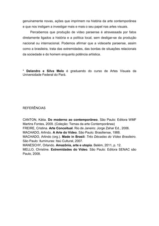 genuinamente novas, ações que imprimem na história da arte contemporânea
e que nos instigam a investigar mais e mais o seu papel nas artes visuais.
     Percebemos que produção de vídeo paraense é atravessada por fatos
diretamente ligados a história e a política local, sem desligar-se da produção
nacional ou internacional. Podemos afirmar que a videoarte paraense, assim
como a brasileira, trata das extremidades, das bordas de situações relacionais
da sociedade e do homem enquanto potência artística.




* Delandro e Silva Melo é graduando do curso de Artes Visuais da
Universidade Federal do Pará.




REFERÊNCIAS


CANTON, Kátia. Do moderno ao contemporâneo. São Paulo: Editora WMF
Martins Fontes, 2009. (Coleção: Temas da arte Contemporânea)
FREIRE, Cristina. Arte Conceitual. Rio de Janeiro: Jorge Zahar Ed., 2006.
MACHADO, Arlindo. A Arte do Vídeo. São Paulo: Brasiliense, 1988.
MACHADO, Arlindo (org.). Made in Brasil: Três Décadas do Vídeo Brasileiro.
São Paulo: Iluminuras: Itaú Cultural, 2007.
MANESCHY, Orlando. Amazônia, arte e utopia. Belém, 2011, p. 12.
MELLO, Christine. Extremidades do Vídeo. São Paulo: Editora SENAC são
Paulo, 2008.
 