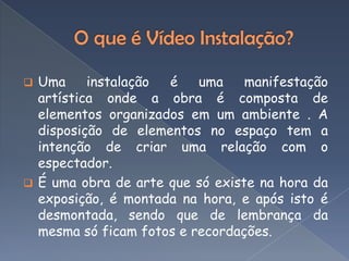  Uma     instalação é    uma    manifestação
  artística onde a obra é composta de
  elementos organizados em um ambiente . A
  disposição de elementos no espaço tem a
  intenção de criar uma relação com o
  espectador.
 É uma obra de arte que só existe na hora da
  exposição, é montada na hora, e após isto é
  desmontada, sendo que de lembrança da
  mesma só ficam fotos e recordações.
 
