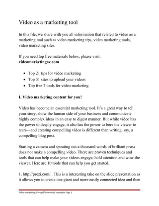 Video as a marketing tool 
In this file, we share with you all information that related to video as a 
marketing tool such as video marketing tips, video marketing tools, 
video marketing sites. 
If you need top free materials below, please visit: 
videomarketingaz.com 
· Top 21 tips for video marketing 
· Top 31 sites to upload your videos 
· Top free 7 tools for video marketing 
I. Video marketing content for you! 
Video has become an essential marketing tool. It’s a great way to tell 
your story, show the human side of your business and communicate 
highly complex ideas in an easy to digest manner. But while video has 
the power to deeply engage, it also has the power to bore the viewer to 
tears—and creating compelling video is different than writing, say, a 
compelling blog post. 
Starting a camera and spouting out a thousand words of brilliant prose 
does not make a compelling video. There are proven techniques and 
tools that can help make your videos engage, hold attention and wow the 
viewer. Here are 10 tools that can help you get started. 
1. http://prezi.com/ . This is a interesting take on the slide presentation as 
it allows you to create one giant and more easily connected idea and then 
Video marketing. Free pdf download examples Page 1 
 