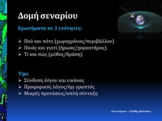 Δομή ςεναρίου
Ερωτήματα ςε 3 ενότητεσ:
 Πού και πότε (χωροχρόνοσ/περιβϊλλον)
 Ποιόσ και γιατύ (όρωασ/χαρακτόρασ)
 Τι και πώσ (μύθοσ/δρϊςη)
Tips
 Σύνδεςη λόγου και εικόνασ
 Προφορικόσ λόγοσ/όχι γραπτόσ
 Μικρϋσ προτϊςεισ/απλό ςύνταξη
«Το ςενϊριο» – Στϊθησ Βαλούκοσ
 