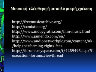 Μουςική ελέυθερηή με πολύμικρήχρέωςη
http://freemusicarchive.org/
http://ccmixter.org/
http://www.mobygratis.com/film-music.html
http://www.jamendo.com/en/
http://www.audionetworkplc.com/content/uk
/help/performing-rights-fees
http://forums.myspace.com/t/4259495.aspx?f
useaction=forums.viewthread
 
