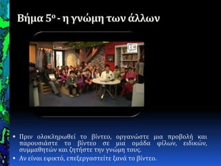Βήμα 5ο - η γνώμη των άλλων
 Πριν ολοκληρωθεύ το βύντεο, οργανώςτε μια προβολό και
παρουςιϊςτε το βύντεο ςε μια ομϊδα φύλων, ειδικών,
ςυμμαθητών και ζητόςτε την γνώμη τουσ.
 Αν εύναι εφικτό, επεξεργαςτεύτε ξανϊ το βύντεο.
 