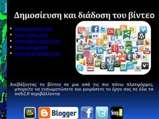 Δημοςίευςη και διάδοςη του βίντεο
 www.youtube.com
 www.vimeo.com
 www.dailymotion.com
 www.sch.gr/vod
 www.teachertube.com
Ανεβϊζοντασ το βύντεο ςε μια από τισ πιο πϊνω πλατφόρμεσ,
μπορεύτε να ενςωματώςετε και μοιρϊςετε το ϋργο ςασ ςε όλα τα
web2.0 περιβϊλλοντα
 