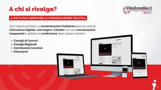 5
Consigli di Comuni
Consigli Regionali
Commissioni Consiliari
Parlamenti
Con VideoAssemblea, le Amministrazioni Pubbliche possono portare
innovazione digitale, coinvolgere i cittadini con una comunicazione
trasparente e abilitare la condivisione delle sedute consiliari.
A chi si rivolge?
A CHI VUOLE INNOVARE LA COMUNICAZIONE POLITICA
 