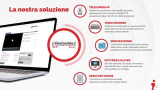 6
TELECAMERA IP
Sistema di acquisizione video gestito attraverso
telecamere IP con controllo remotato PTZ;
acquisizione video Full HD con staffa e keyboard.
VIDEO ENCODER
Sistema di encoding per la creazione del file
audio video pronto per la trasmissione live
streaming tramite internet
INDICIZZAZIONE
Funzionalità integrata per l’indicizzazione
delle riprese audio video delle sedute. E’
possibile inserire tag di marcatura ed allegati.
SITO WEB E PLAYER
Sito web dedicato con player universale e
logo identificativo. Layout responsivo per
compatibilità con il mobile.
RESOCONTAZIONE
Trascrizione e verbalizzazione delle
registrazioni audio di ogni singola seduta
La nostra soluzione
 