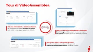7
Tour di VideoAssemblea
CREA UNA NUOVA SEDUTA | ACCEDI ALL'ARCHIVIO
Nel sistema puoi facilmente accedere allo storico
delle sedute e crearne una nuova senza difficoltà
SUPPORTA LA SEDUTA CON ALLEGATI SPECIFICI
Permetti ai consiglieri di presentare con il supporto di
allegati che possono essere condivisi anche con i cittadini
INDICIZZA LA SEDUTA E RENDILA SUBITO ACCESSIBILE
Seleziona argomenti di discussione e inserisci il nome
dell'oratore per rendere ancora più dettagliati i contenuti
 