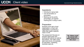 ©UCEM
Students work with a local
organisation, or their own
organisation, to produce a
video that meets a specific
need or brief.
The assessment focuses on
process (team-work and
working with clients) as well as
the product. The video could
take many forms, for example
for education, marketing,
business case etc.
Preparation
• Individual or group task
• Can be formative or
summative
• Marking can be points,
percentage, pre agreed
marking set or using a rubric.
Ingredients
Improvement through interactive learning
Client video
Tip: Videos could
be shared with
other students in a
‘film show’
 