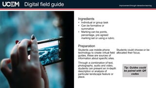 ©UCEM
Students use mobile phone
technology to create virtual field
guides, these are sources of
information about specific sites.
Through a combination of text,
photographs, audio and video,
students can present an in-depth
description or analysis of
particular landscape feature or
place.
Students could choose or be
allocated their focus.
Preparation
• Individual or group task
• Can be formative or
summative
• Marking can be points,
percentage, pre agreed
marking set or using a rubric.
Ingredients
Improvement through interactive learning
Digital field guide
Tip: Guides could
be paired with QR
codes
 