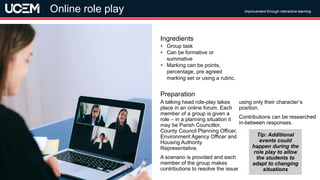 ©UCEM
A talking head role-play takes
place in an online forum. Each
member of a group is given a
role – in a planning situation it
may be Parish Councillor,
County Council Planning Officer,
Environment Agency Officer and
Housing Authority
Representative.
A scenario is provided and each
member of the group makes
contributions to resolve the issue
using only their character’s
position.
Contributions can be researched
in-between responses.
Preparation
• Group task
• Can be formative or
summative
• Marking can be points,
percentage, pre agreed
marking set or using a rubric.
Ingredients
Improvement through interactive learning
Online role play
Tip: Additional
events could
happen during the
role play to allow
the students to
adapt to changing
situations
 