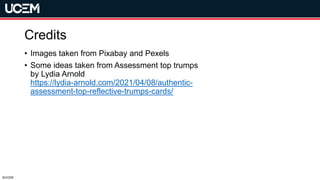 ©UCEM
Credits
• Images taken from Pixabay and Pexels
• Some ideas taken from Assessment top trumps
by Lydia Arnold
https://lydia-arnold.com/2021/04/08/authentic-
assessment-top-reflective-trumps-cards/
 