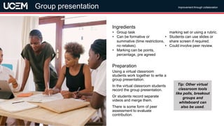 ©UCEM
Using a virtual classroom
students work together to write a
group presentation.
In the virtual classroom students
record the group presentation.
Or students record separate
videos and merge them.
There is some form of peer
assessment to evaluate
contribution.
Preparation
• Group task
• Can be formative or
summative (time restrictions,
no retakes).
• Marking can be points,
percentage, pre agreed
marking set or using a rubric.
• Students can use slides or
share screen if required.
• Could involve peer review.
Ingredients
Improvement through collaboration
Group presentation
Tip: Other virtual
classroom tools
like polls, breakout
groups and
whiteboard can
also be used.
 