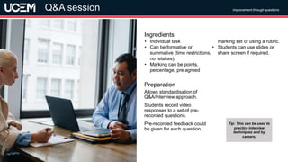 ©UCEM
Allows standardisation of
Q&A/interview approach.
Students record video
responses to a set of pre-
recorded questions.
Pre-recorded feedback could
be given for each question.
Preparation
• Individual task
• Can be formative or
summative (time restrictions,
no retakes).
• Marking can be points,
percentage, pre agreed
marking set or using a rubric.
• Students can use slides or
share screen if required.
Ingredients
Improvement through questions
Video assessment
Q&A session
Tip: This can be used to
practice interview
techniques and by
careers.
 